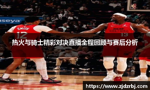热火与骑士精彩对决直播全程回顾与赛后分析